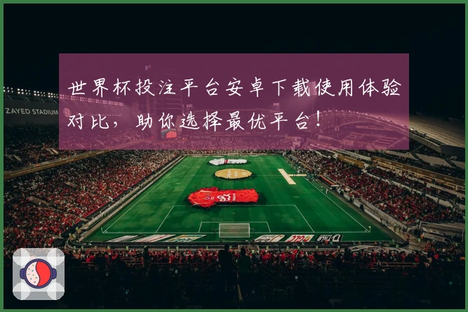 世界杯投注平台安卓下载使用体验对比，助你选择最优平台！