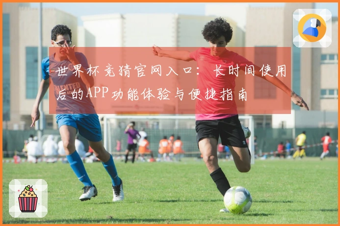 世界杯竞猜官网入口：长时间使用后的APP功能体验与便捷指南