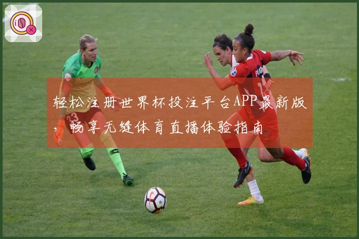 轻松注册世界杯投注平台APP最新版，畅享无缝体育直播体验指南